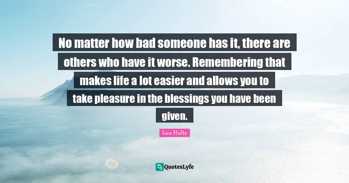 No matter how bad someone has it, there are others who have it worse. Remembering that makes life a lot easier and allows you to take pleasure in the blessings you have been given.