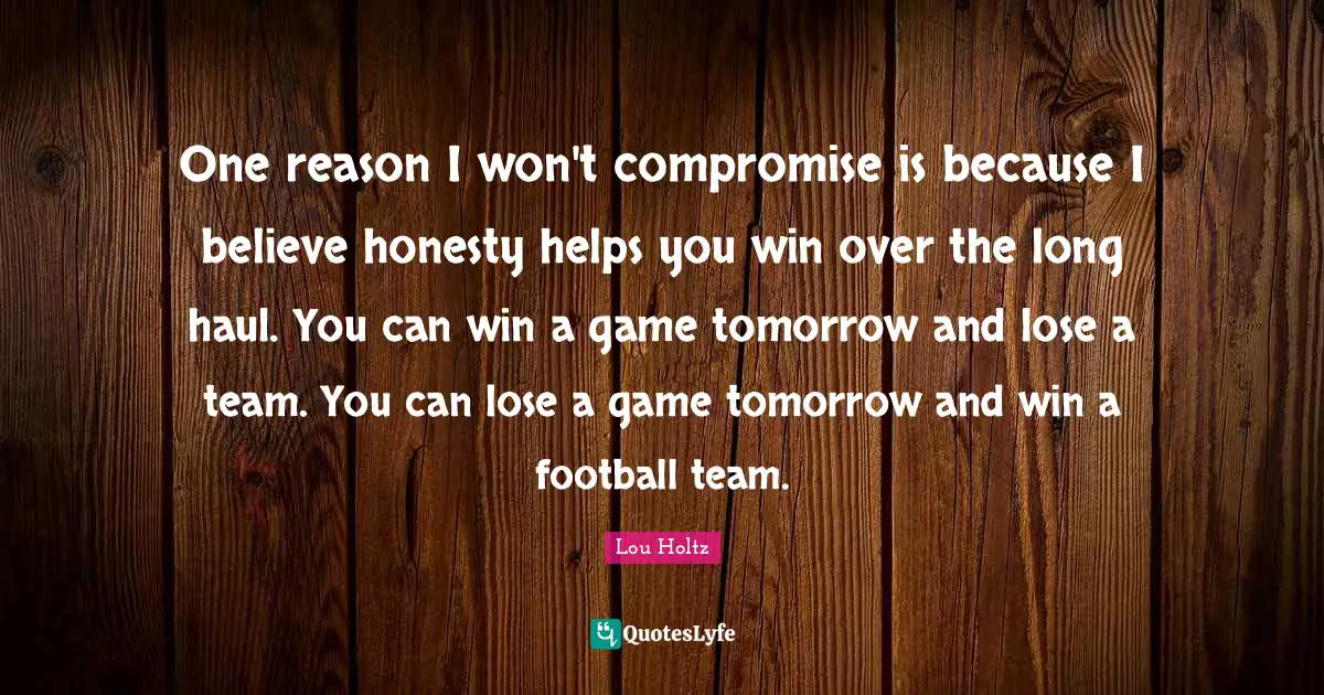 One reason I won't compromise is because I believe honesty helps you win over the long haul. You can win a game tomorrow and lose a team. You can lose a game tomorrow and win a football team.