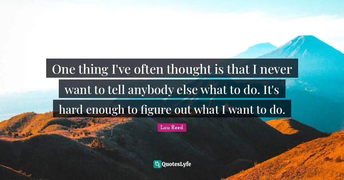 One thing I've often thought is that I never want to tell anybody else what to do. It's hard enough to figure out what I want to do.