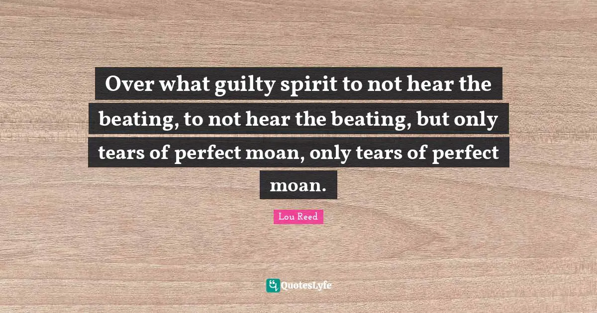 Over what guilty spirit to not hear the beating, to not hear the beating, but only tears of perfect moan, only tears of perfect moan.