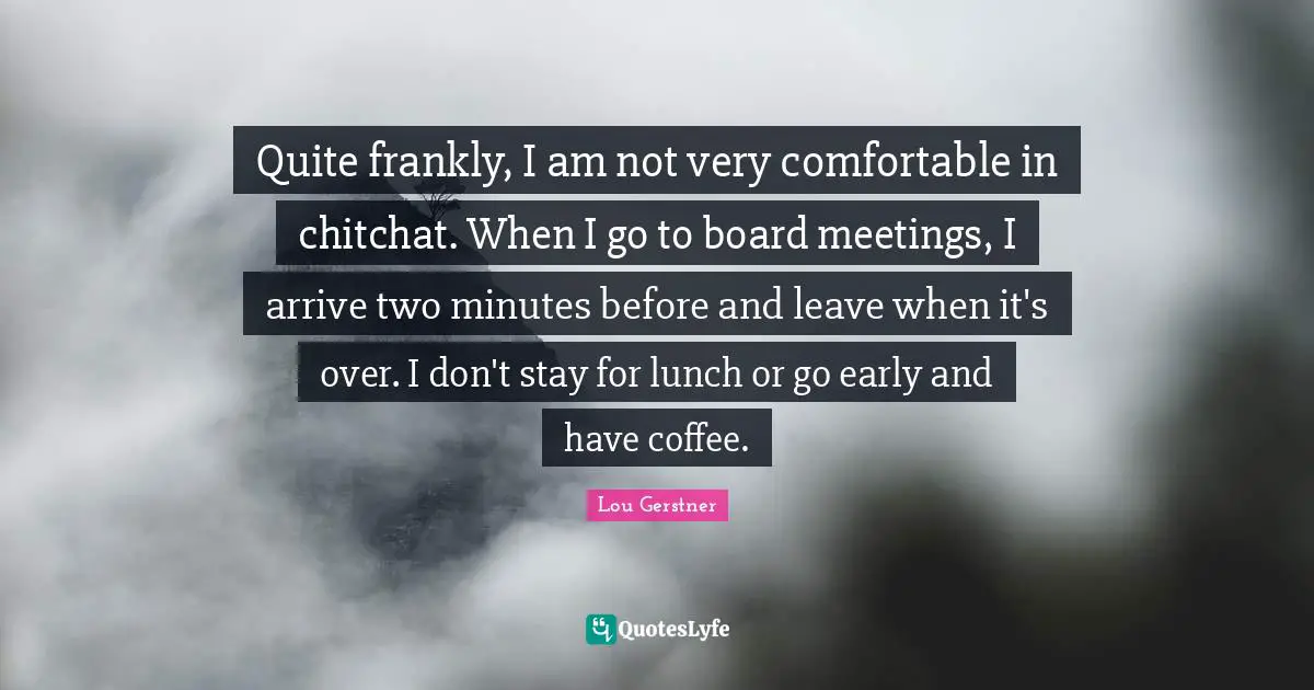 Quite frankly, I am not very comfortable in chitchat. When I go to board meetings, I arrive two minutes before and leave when it's over. I don't stay for lunch or go early and have coffee.
