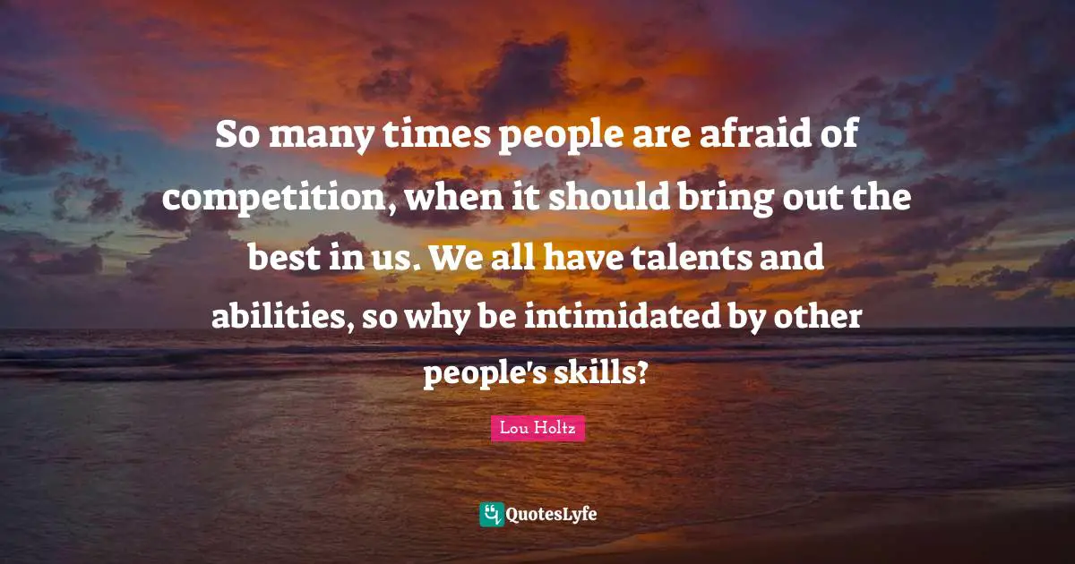 So many times people are afraid of competition, when it should bring out the best in us. We all have talents and abilities, so why be intimidated by other people's skills?