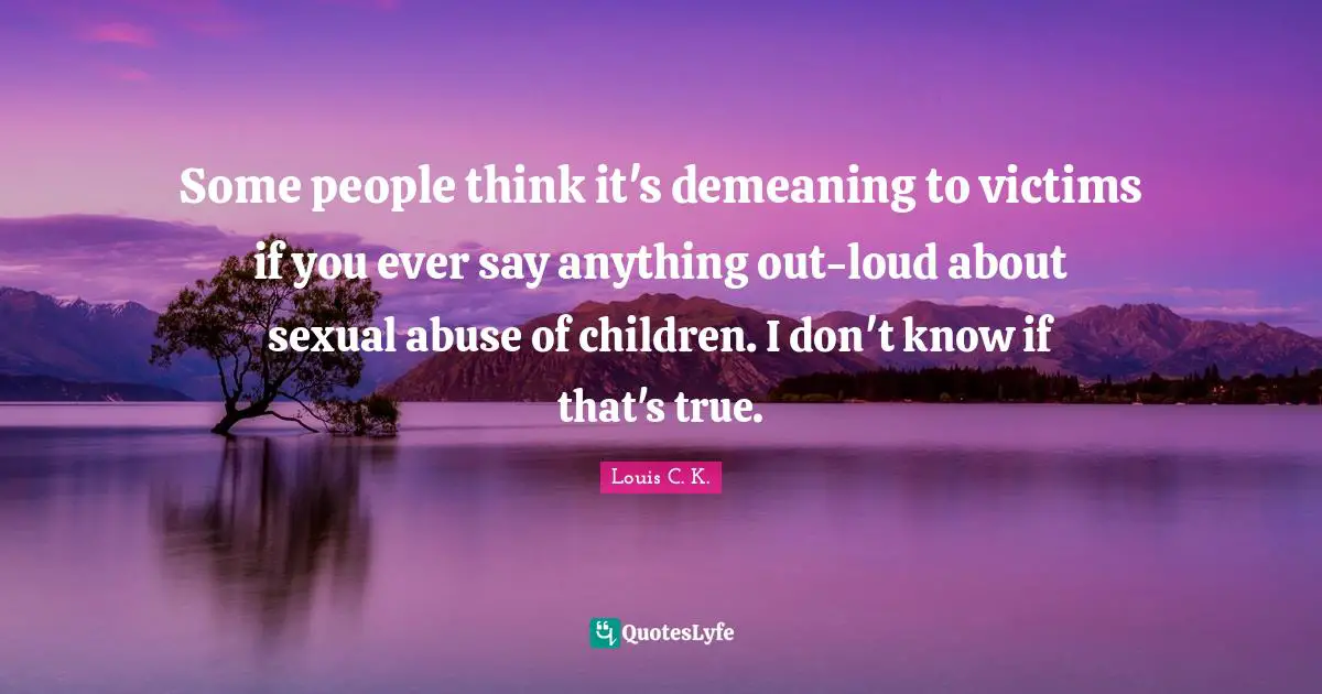 Some people think it's demeaning to victims if you ever say anything out-loud about sexual abuse of children. I don't know if that's true.