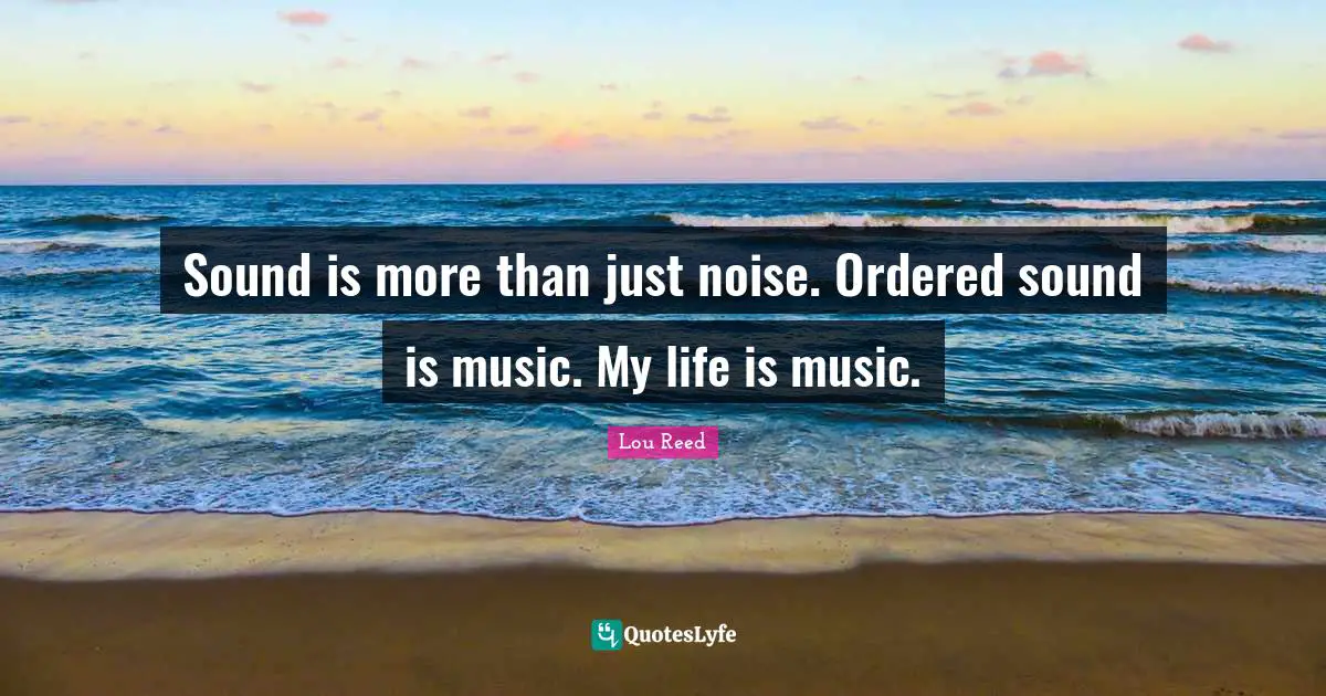 Sound is more than just noise. Ordered sound is music. My life is music.