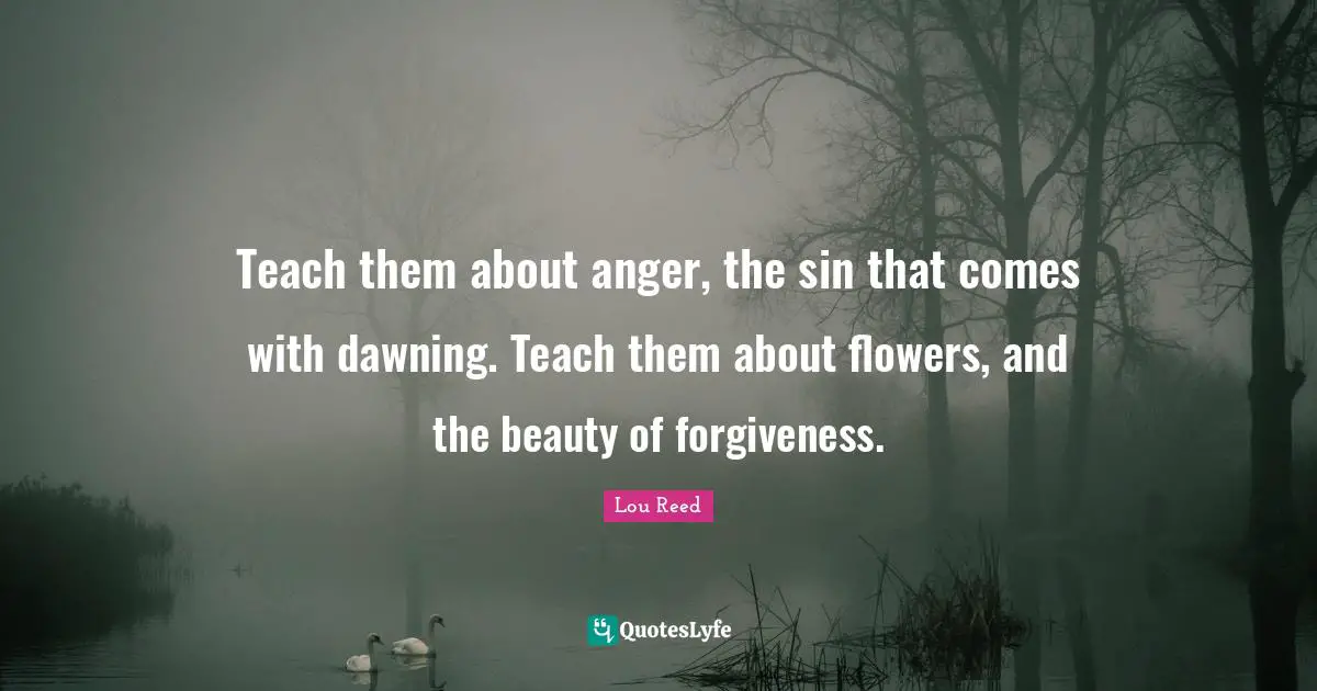 Teach them about anger, the sin that comes with dawning. Teach them about flowers, and the beauty of forgiveness.