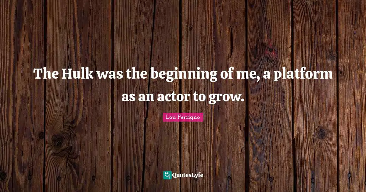 The Hulk was the beginning of me, a platform as an actor to grow.
