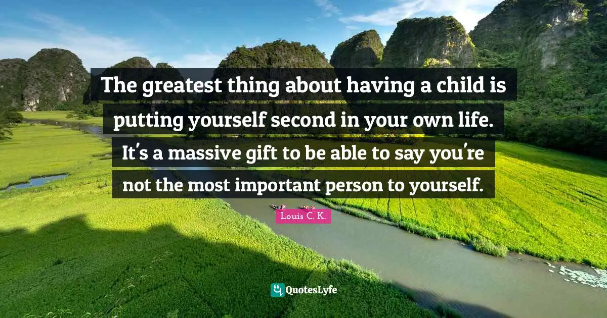 The greatest thing about having a child is putting yourself second in your own life. It's a massive gift to be able to say you're not the most important person to yourself.