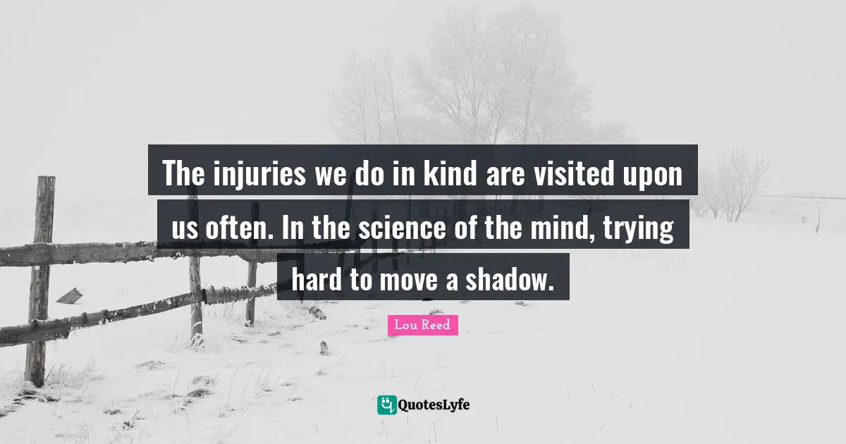 The injuries we do in kind are visited upon us often. In the science of the mind, trying hard to move a shadow.