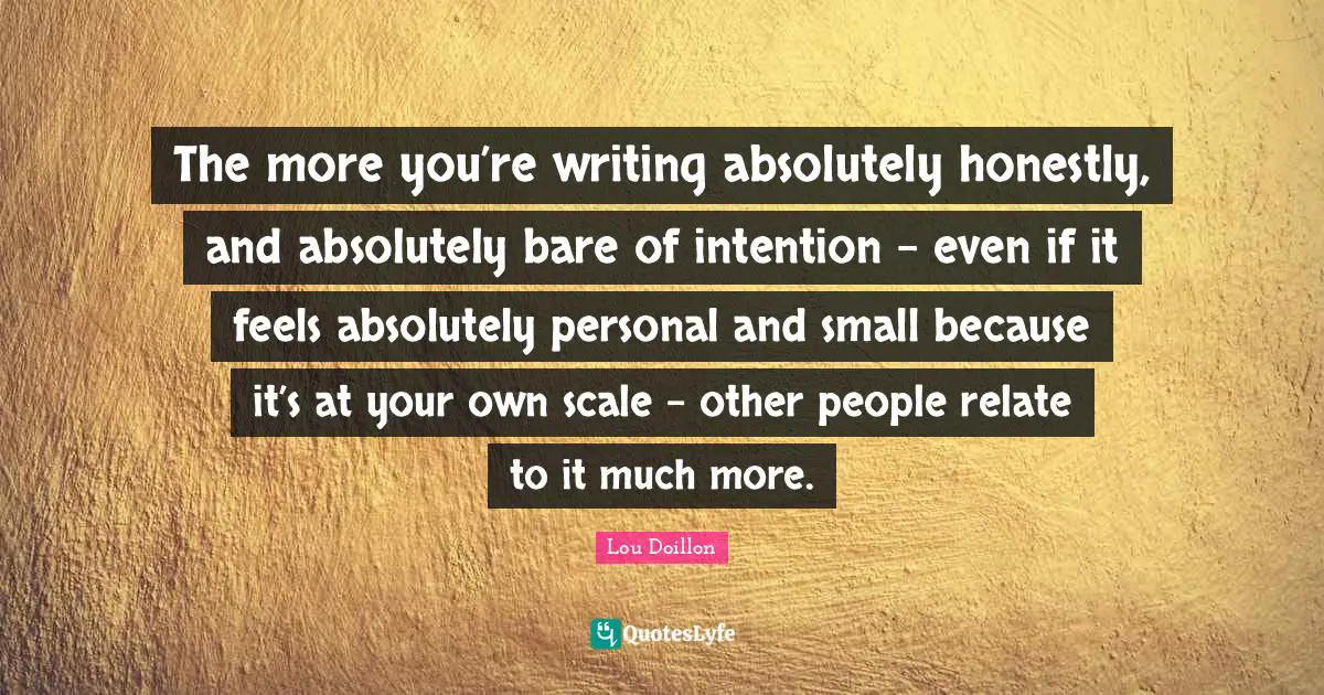 The more you’re writing absolutely honestly, and absolutely bare of intention - even if it feels absolutely personal and small because it’s at your own scale - other people relate to it much more.