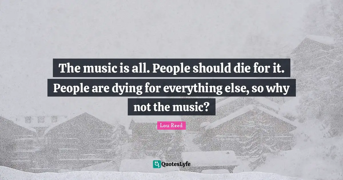 The music is all. People should die for it. People are dying for everything else, so why not the music?