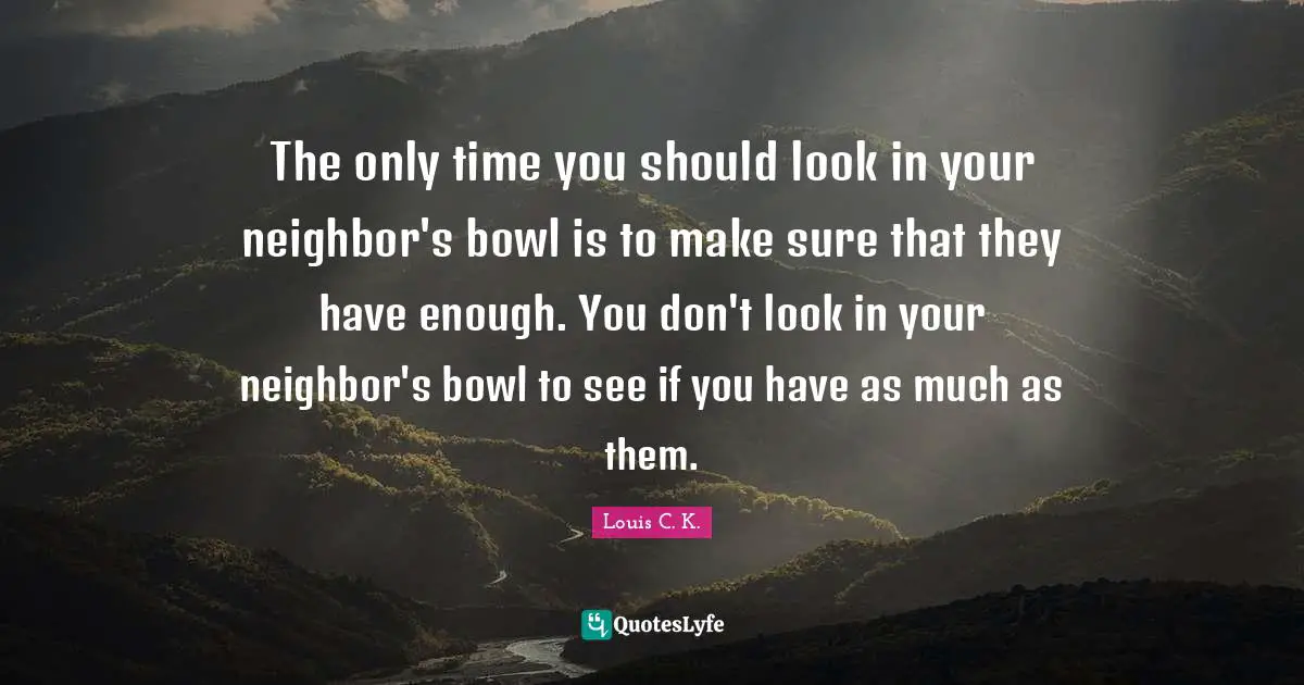 Comedian Quotes: "The only time you should look in your neighbor's bowl is to make sure that they have enough. You don't look in your neighbor's bowl to see if you have as much as them."