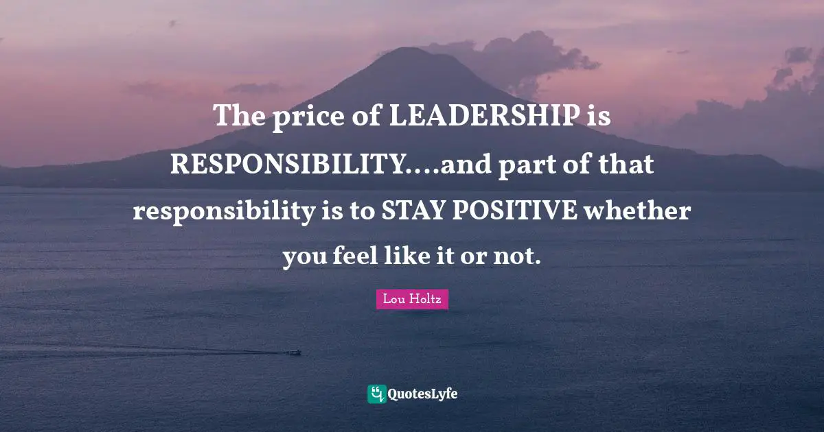 Stay Positive Quotes: "The price of LEADERSHIP is RESPONSIBILITY....and part of that responsibility is to STAY POSITIVE whether you feel like it or not."