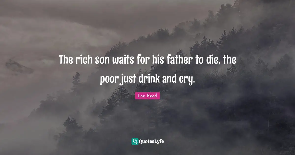 The rich son waits for his father to die, the poor just drink and cry.