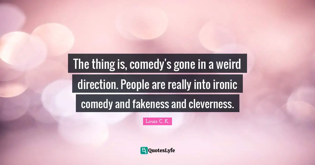 The thing is, comedy's gone in a weird direction. People are really into ironic comedy and fakeness and cleverness.