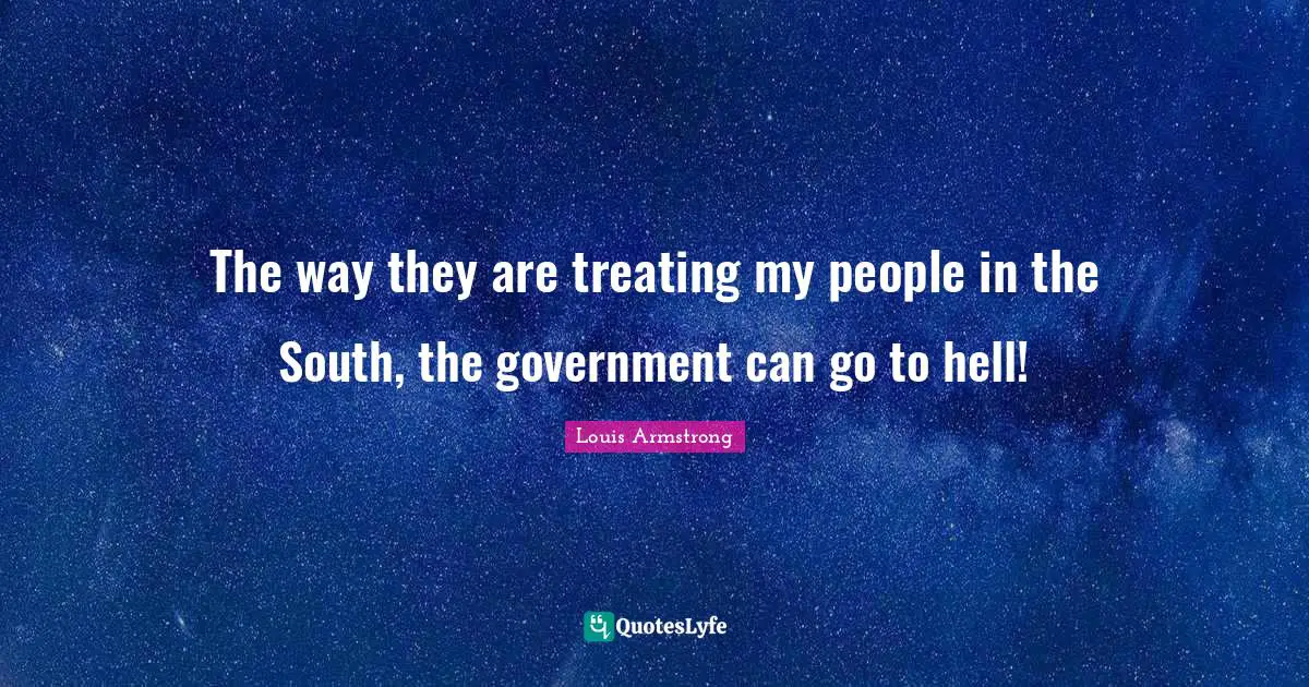 Louis Armstrong Quotes: "The way they are treating my people in the South, the government can go to hell!"