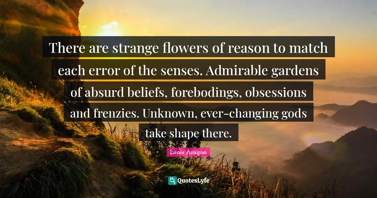 There are strange flowers of reason to match each error of the senses. Admirable gardens of absurd beliefs, forebodings, obsessions and frenzies. Unknown, ever-changing gods take shape there.