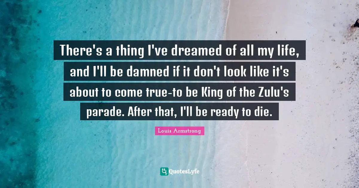 Louis Armstrong Quotes: "There's a thing I've dreamed of all my life, and I'll be damned if it don't look like it's about to come true-to be King of the Zulu's parade. After that, I'll be ready to die."