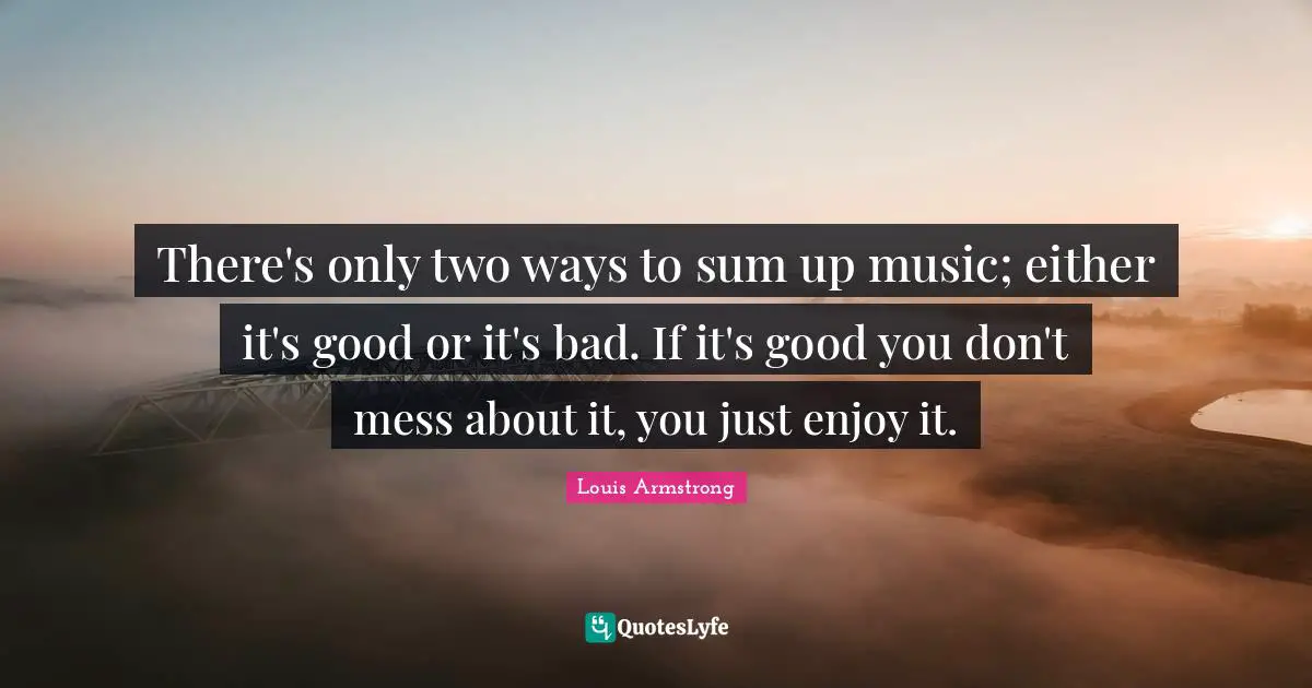 Louis Armstrong Quotes: "There's only two ways to sum up music; either it's good or it's bad. If it's good you don't mess about it, you just enjoy it."