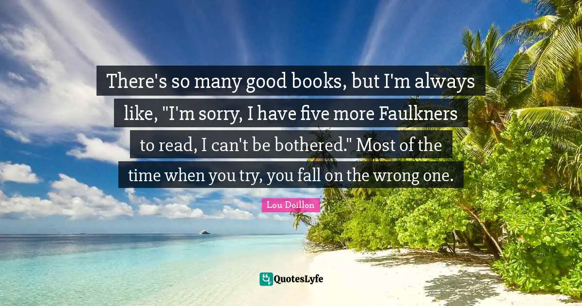 There's so many good books, but I'm always like, "I'm sorry, I have five more Faulkners to read, I can't be bothered." Most of the time when you try, you fall on the wrong one.