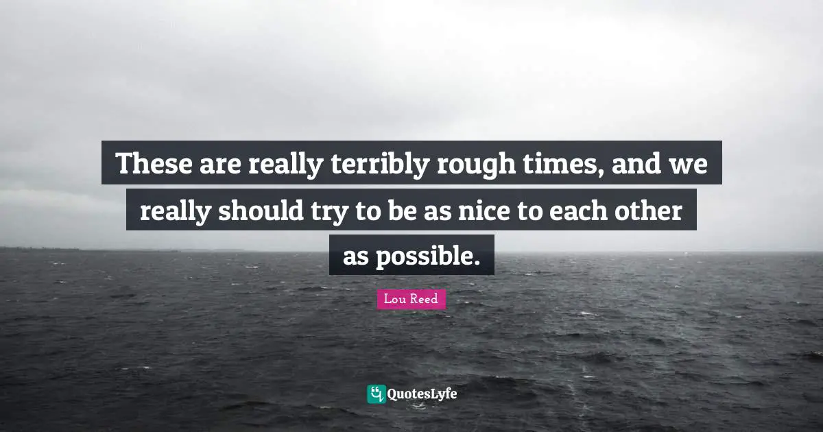 These are really terribly rough times, and we really should try to be as nice to each other as possible.