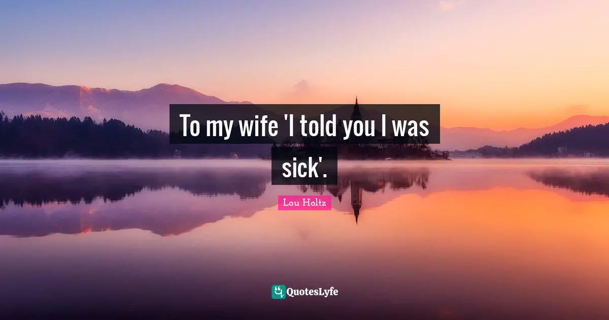 To my wife 'I told you I was sick'.