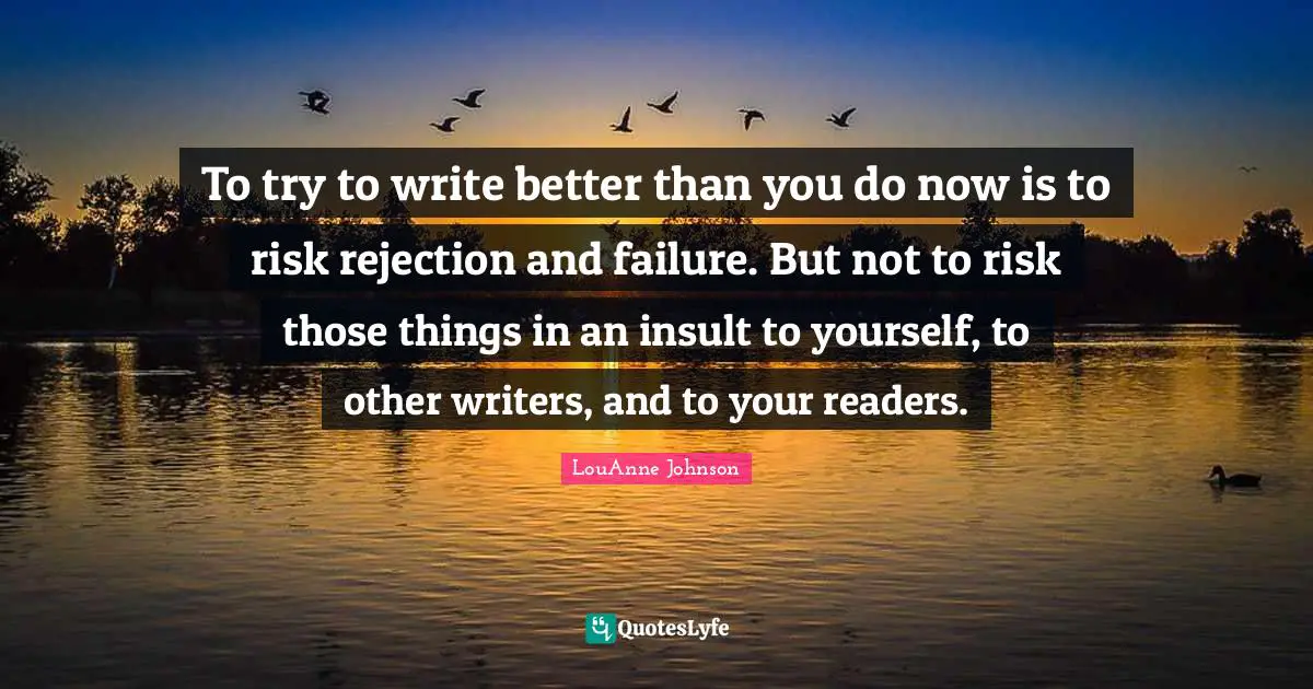 To try to write better than you do now is to risk rejection and failure. But not to risk those things in an insult to yourself, to other writers, and to your readers.