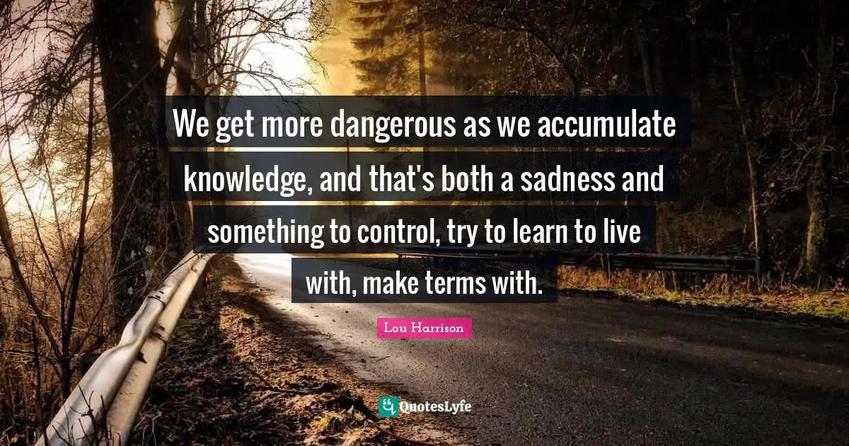 We get more dangerous as we accumulate knowledge, and that's both a sadness and something to control, try to learn to live with, make terms with.