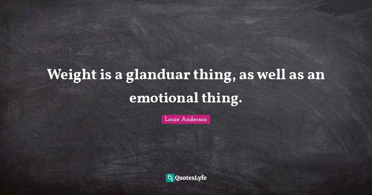Weight is a glanduar thing, as well as an emotional thing.