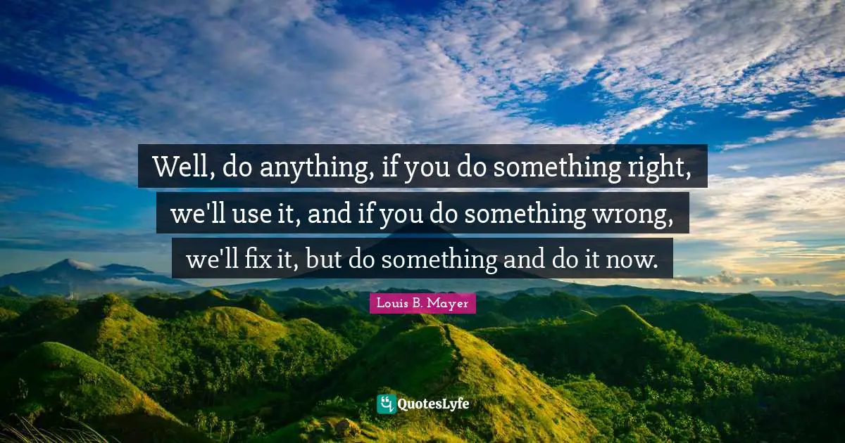 Well, do anything, if you do something right, we'll use it, and if you do something wrong, we'll fix it, but do something and do it now.