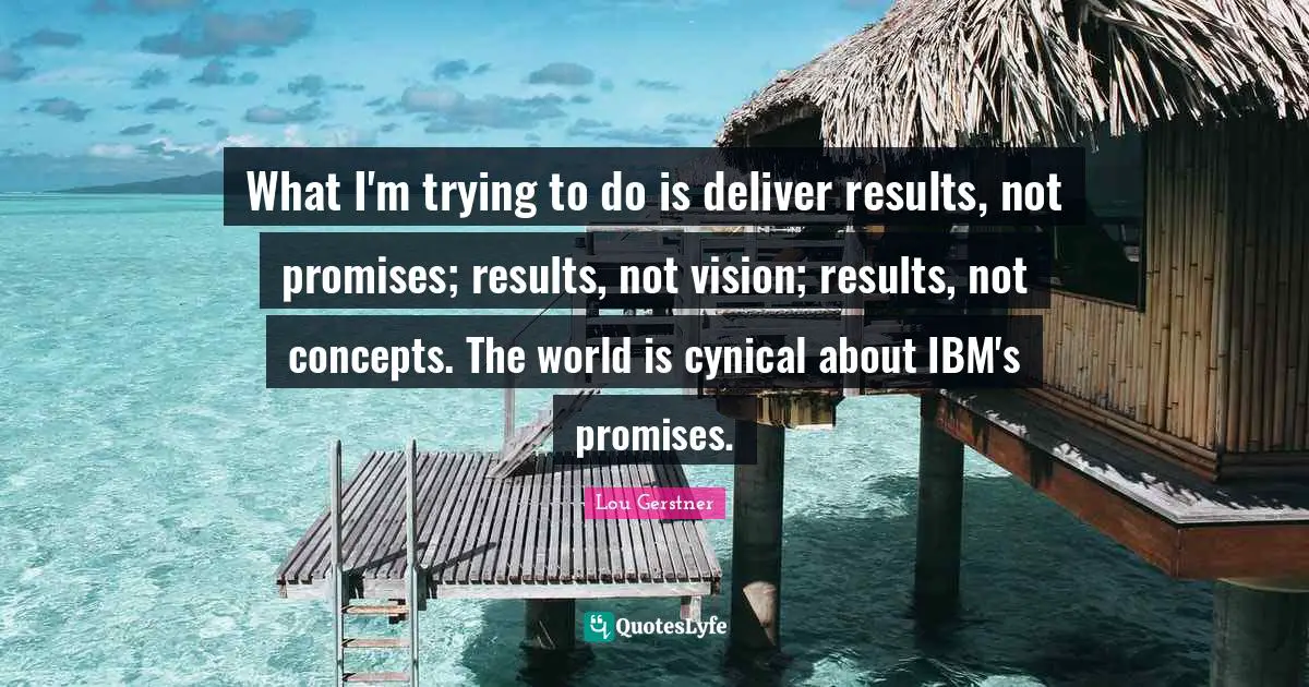 What I'm trying to do is deliver results, not promises; results, not vision; results, not concepts. The world is cynical about IBM's promises.