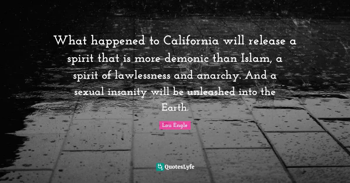 What happened to California will release a spirit that is more demonic than Islam, a spirit of lawlessness and anarchy. And a sexual insanity will be unleashed into the Earth.