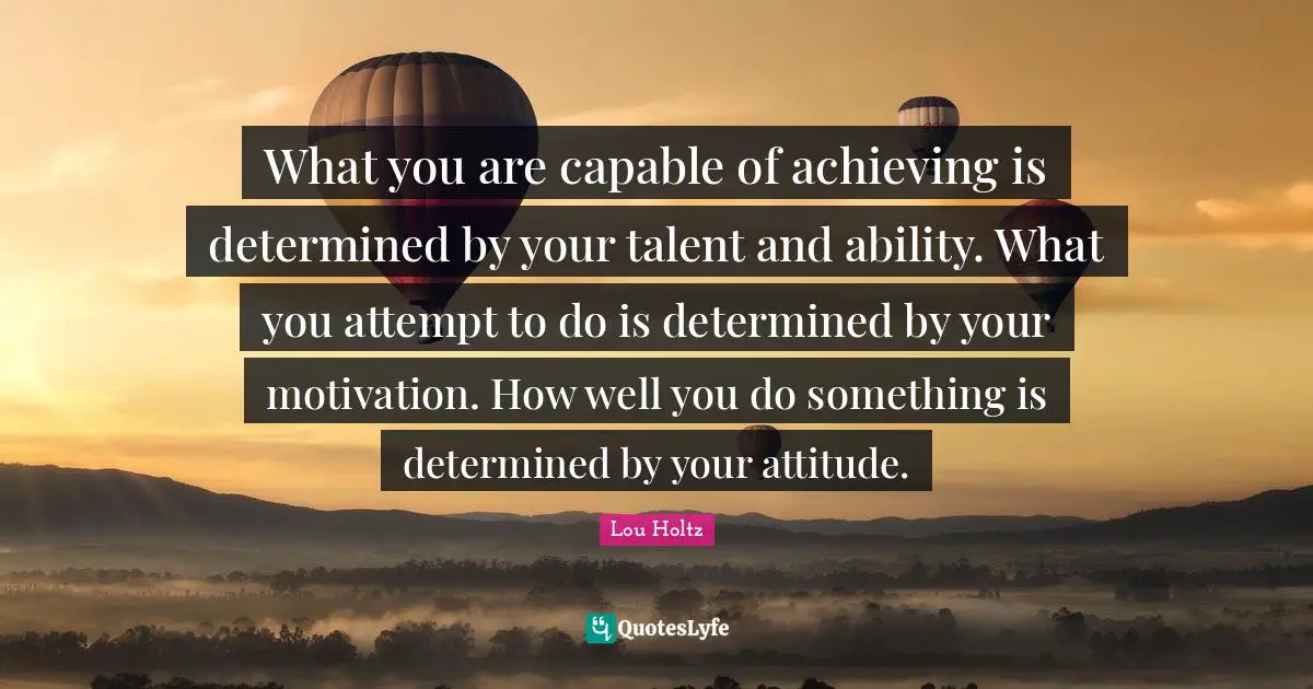 Lou Holtz Quotes: "What you are capable of achieving is determined by your talent and ability. What you attempt to do is determined by your motivation. How well you do something is determined by your attitude."