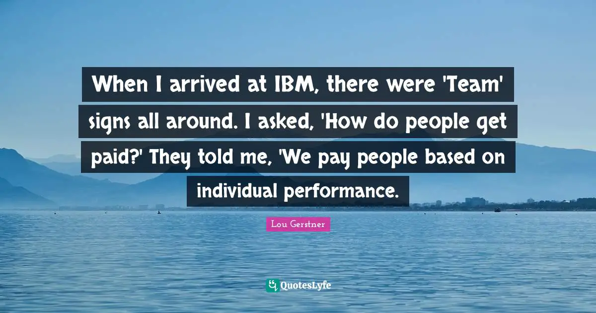 When I arrived at IBM, there were 'Team' signs all around. I asked, 'How do people get paid?' They told me, 'We pay people based on individual performance.