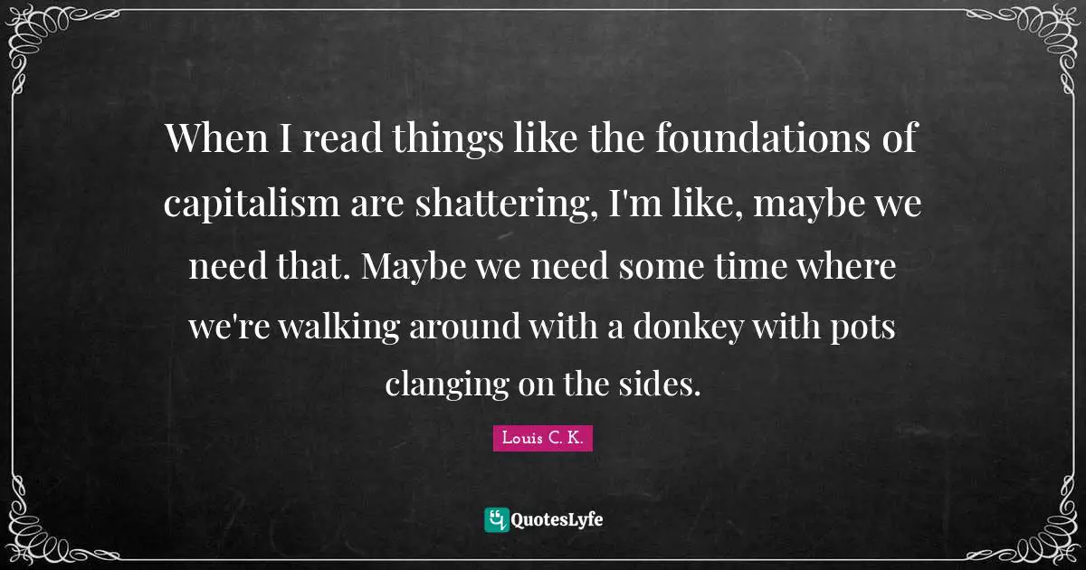 When I read things like the foundations of capitalism are shattering, I'm like, maybe we need that. Maybe we need some time where we're walking around with a donkey with pots clanging on the sides.