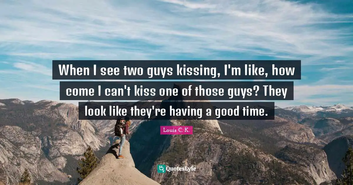 When I see two guys kissing, I'm like, how come I can't kiss one of those guys? They look like they're having a good time.