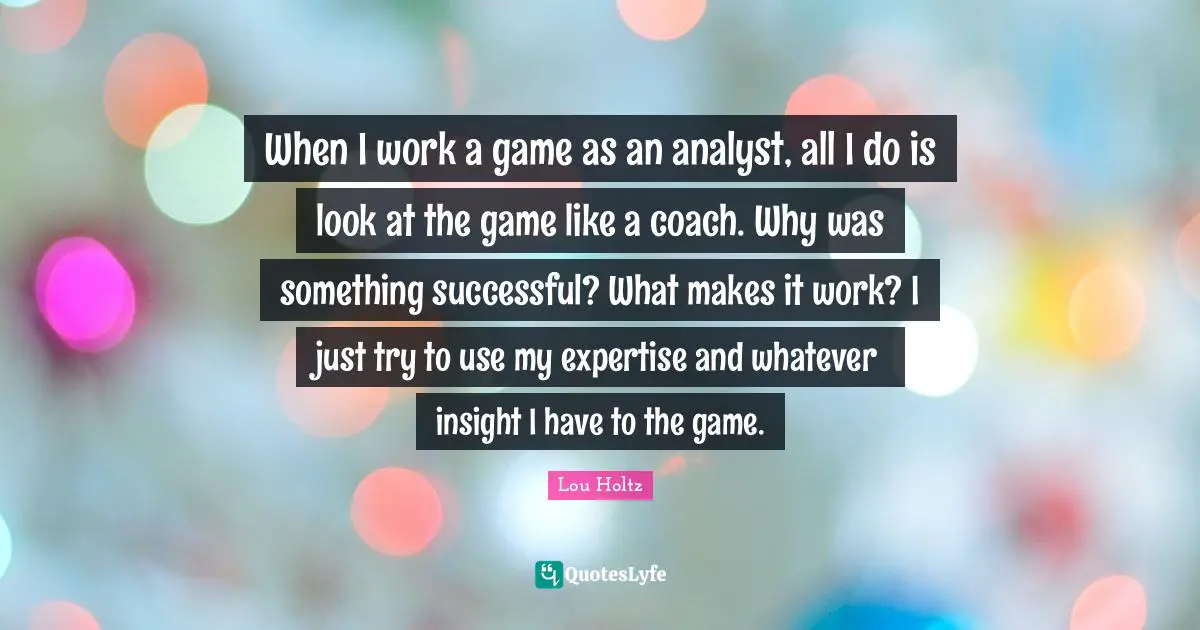 When I work a game as an analyst, all I do is look at the game like a coach. Why was something successful? What makes it work? I just try to use my expertise and whatever insight I have to the game.