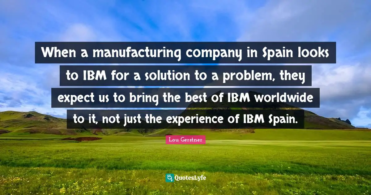 When a manufacturing company in Spain looks to IBM for a solution to a problem, they expect us to bring the best of IBM worldwide to it, not just the experience of IBM Spain.