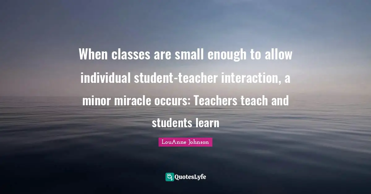 Interaction Quotes: "When classes are small enough to allow individual student-teacher interaction, a minor miracle occurs: Teachers teach and students learn"