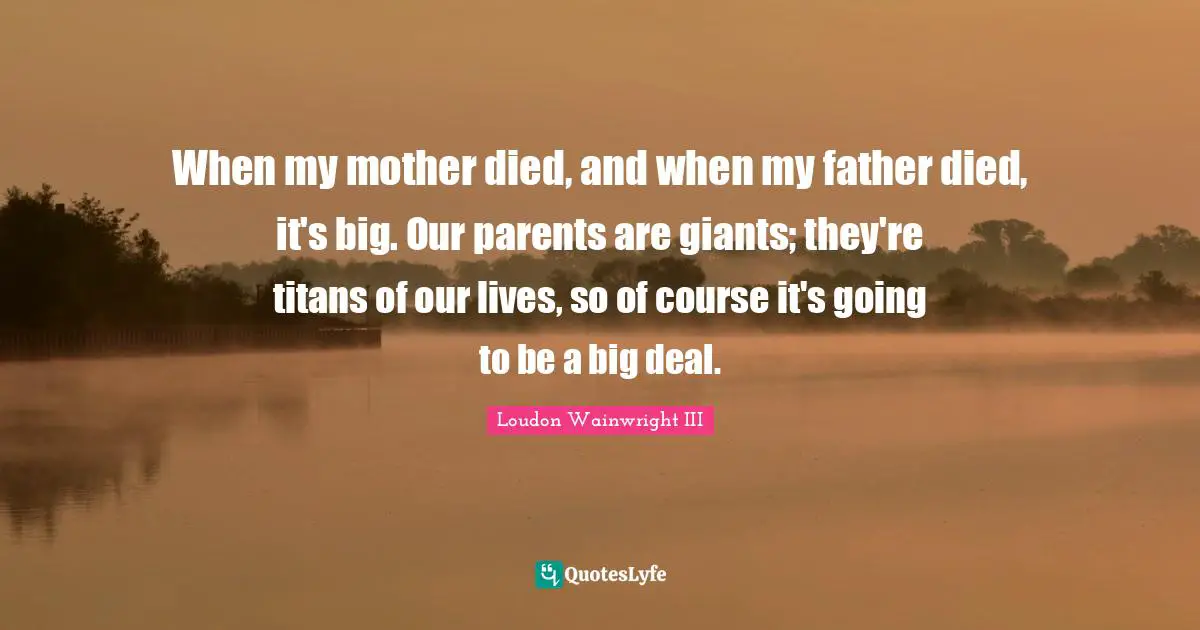When my mother died, and when my father died, it's big. Our parents are giants; they're titans of our lives, so of course it's going to be a big deal.