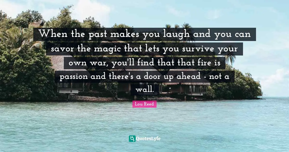 When the past makes you laugh and you can savor the magic that lets you survive your own war, you'll find that that fire is passion and there's a door up ahead - not a wall.