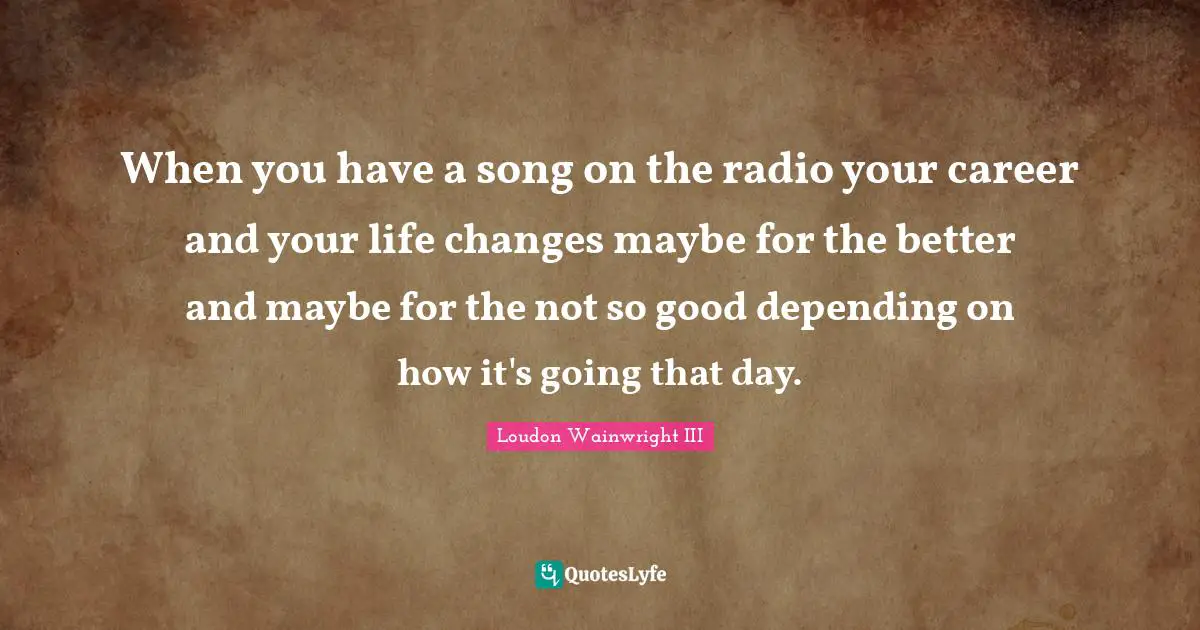 When you have a song on the radio your career and your life changes maybe for the better and maybe for the not so good depending on how it's going that day.