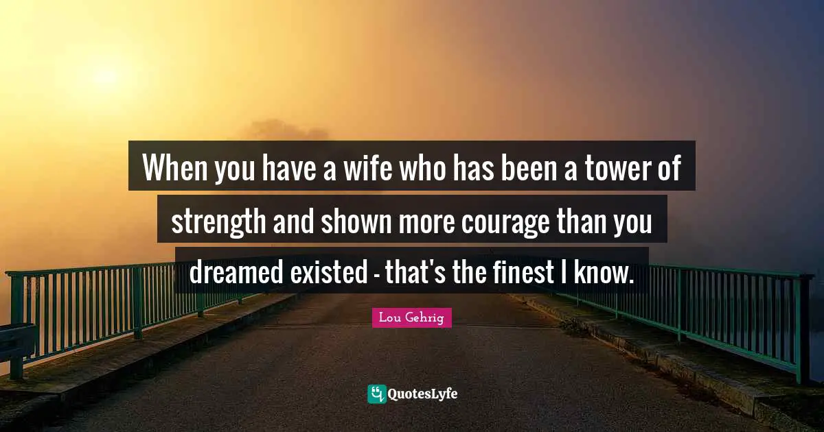 When you have a wife who has been a tower of strength and shown more courage than you dreamed existed - that's the finest I know.