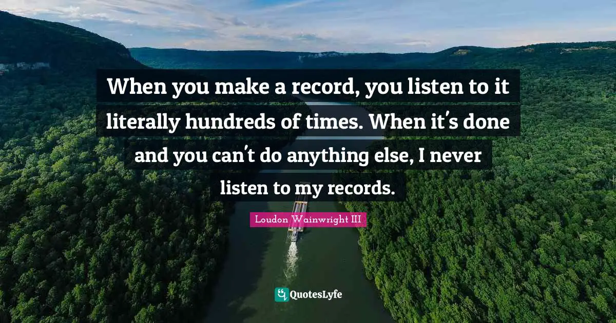 When you make a record, you listen to it literally hundreds of times. When it's done and you can't do anything else, I never listen to my records.