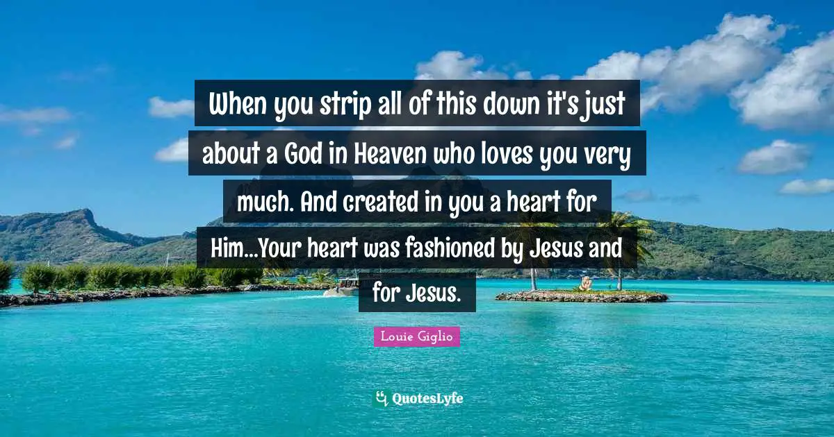 When you strip all of this down it's just about a God in Heaven who loves you very much. And created in you a heart for Him...Your heart was fashioned by Jesus and for Jesus.