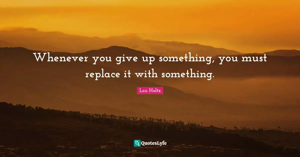 Whenever you give up something, you must replace it with something.