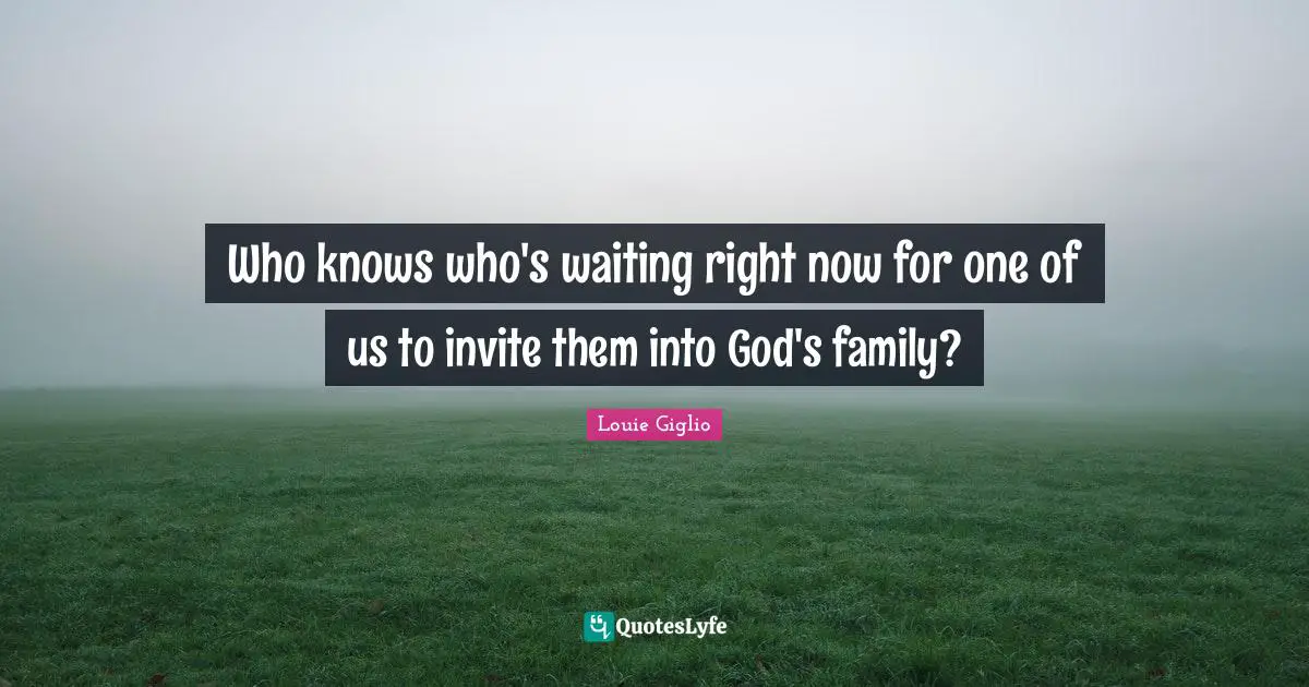 Who knows who's waiting right now for one of us to invite them into God's family?