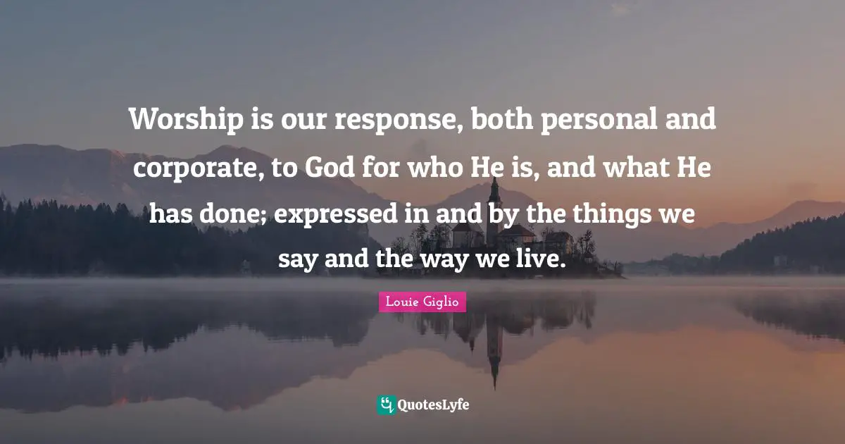 Worship God Quotes: "Worship is our response, both personal and corporate, to God for who He is, and what He has done; expressed in and by the things we say and the way we live."