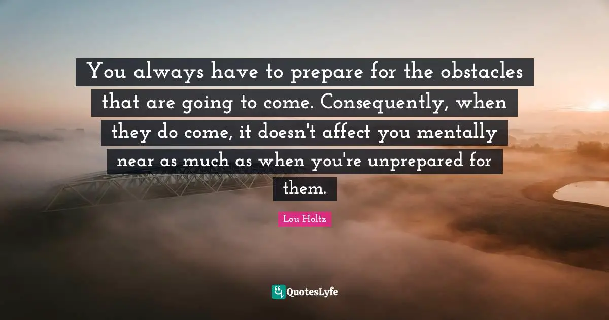 You always have to prepare for the obstacles that are going to come. Consequently, when they do come, it doesn't affect you mentally near as much as when you're unprepared for them.