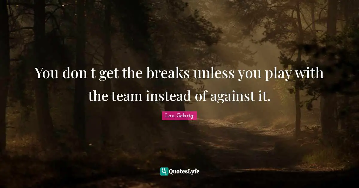 You don t get the breaks unless you play with the team instead of against it.