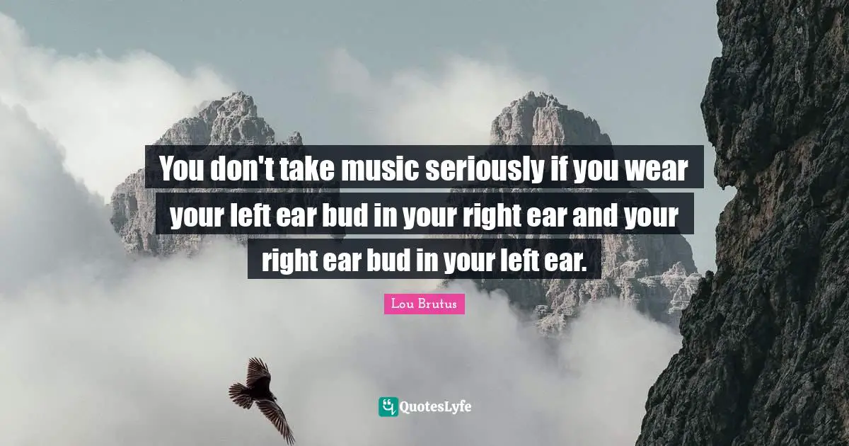 You don't take music seriously if you wear your left ear bud in your right ear and your right ear bud in your left ear.